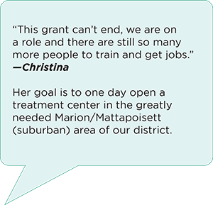“This grant can’t end, we are on a role and there are still so many more people to train and get jobs.” Her goal is to one day open a treatment center in the greatly needed Marion/Mattapoisett (suburban) area of our district. Christina
