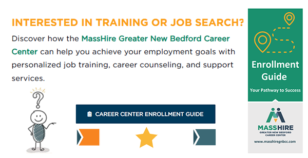 INTERESTED IN TRAINING OR JOB SEARCH? Discover how the MassHire Greater New Bedford Career Center can help you achieve your employment goals with personalized job training, career counseling, and support services.  Follow this link  to start your journey!
