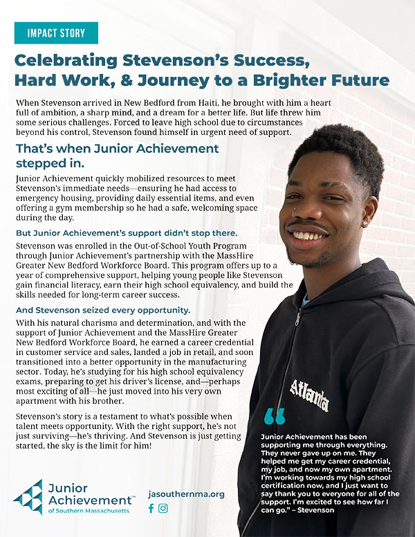 Impact Story   Celebrating Stevenson&rsquo;s Success,  Hard Work, & Journey to a Brighter Future  When Stevenson arrived in New Bedford from Haiti, he brought with him a heart full of ambition, a sharp mind, and a dream for a better life. But life threw him some serious challenges. Forced to leave high school due to circumstances beyond his control, Stevenson found himself in urgent need of support.   That&rsquo;s when Junior Achievement  stepped in.   Junior Achievement quickly mobilized resources to meet Stevenson&rsquo;s immediate needs&mdash;ensuring he had access to emergency housing, providing daily essential items, and even offering a gym membership so he had a safe, welcoming space during the day.   But Junior Achievement&rsquo;s support didn&rsquo;t stop there.   Stevenson was enrolled in the Out-of-School Youth Program through Junior Achievement&rsquo;s partnership with the MassHire Greater New Bedford Workforce Board. This program offers up to a year of comprehensive support, helping young people like Stevenson gain financial literacy, earn their high school equivalency, and build the skills needed for long-term career success.   And Stevenson seized every opportunity.   With his natural charisma and determination, and with the support of Junior Achievement and the MassHire Greater New Bedford Workforce Board, he earned a career credential in customer service and sales, landed a job in retail, and soon transitioned into a better opportunity in the manufacturing sector. Today, he&rsquo;s studying for his high school equivalency exams, preparing to get his driver&rsquo;s license, and&mdash;perhaps most exciting of all&mdash;he just moved into his very own apartment with his brother.   Stevenson&rsquo;s story is a testament to what&rsquo;s possible when talent meets opportunity. With the right support, he&rsquo;s not just surviving&mdash;he&rsquo;s thriving. And Stevenson is just getting started, the sky is the limit for him!   &ldquo;  Junior Achievement has been supporting me through everything. They never gave up on me. They helped me get my career credential, my job, and now my own apartment. I&rsquo;m working towards my high school certification now, and I just want to say thank you to everyone for all of the support. I&rsquo;m excited to see how far I can go.&rdquo; &ndash; Stevenson   jasouthernma.org